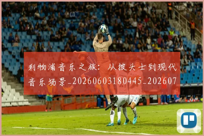 利物浦音乐之旅：从披头士到现代音乐场景_20260603180445_20260703220429_20260718010545