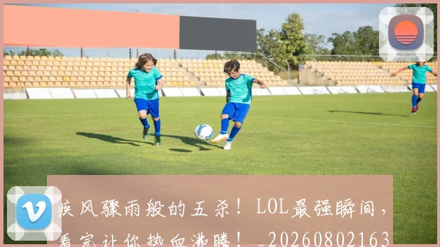 疾风骤雨般的五杀！LOL最强瞬间，看完让你热血沸腾！_20260802163151