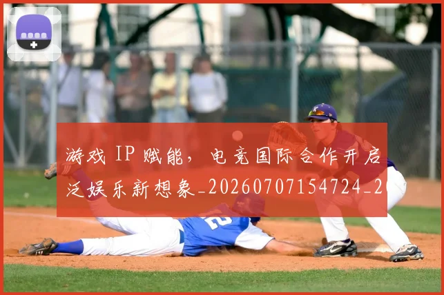 游戏 IP 赋能，电竞国际合作开启泛娱乐新想象_20260707154724_20260802152804
