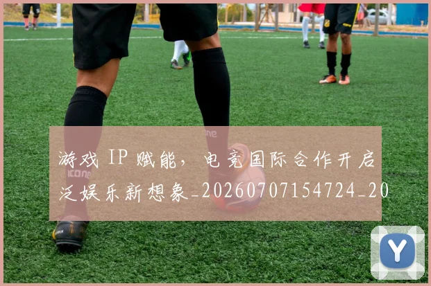 游戏 IP 赋能,电竞国际合作开启泛娱乐新想象_20260707154724_20260802152804