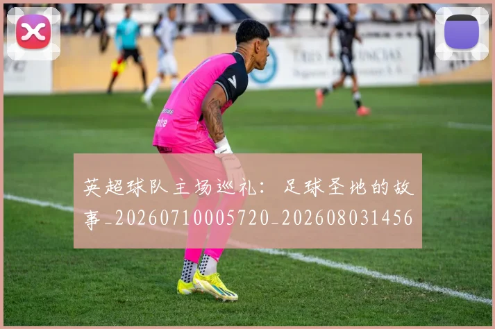 英超球队主场巡礼：足球圣地的故事_20260710005720_20260803145613