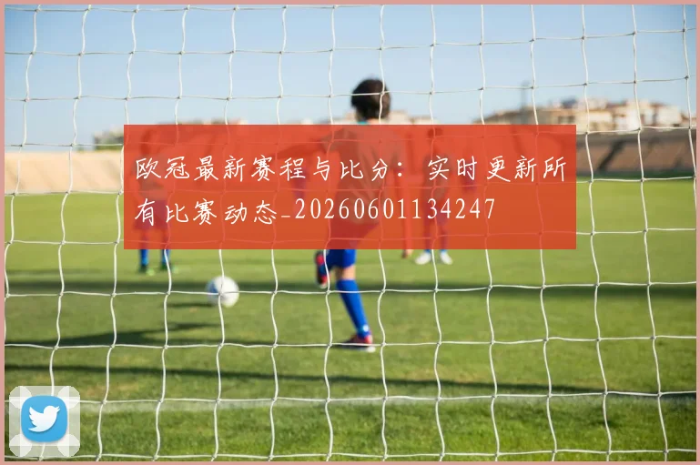 欧冠最新赛程与比分：实时更新所有比赛动态_20260601134247