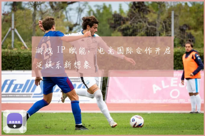 游戏 IP 赋能，电竞国际合作开启泛娱乐新想象